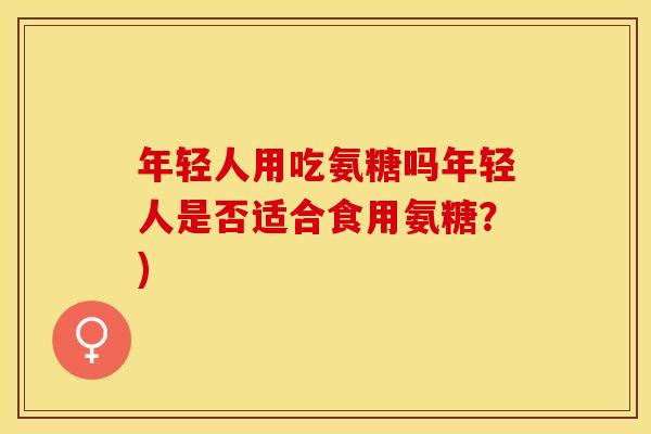 年轻人用吃氨糖吗年轻人是否适合食用氨糖？)