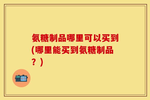 氨糖制品哪里可以买到(哪里能买到氨糖制品？)