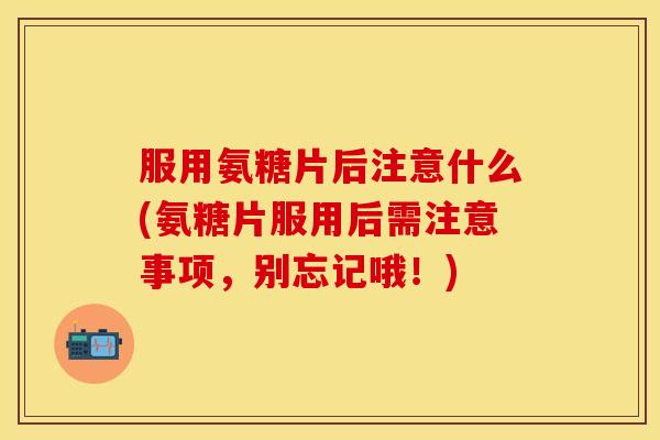 服用氨糖片后注意什么(氨糖片服用后需注意事项，别忘记哦！)