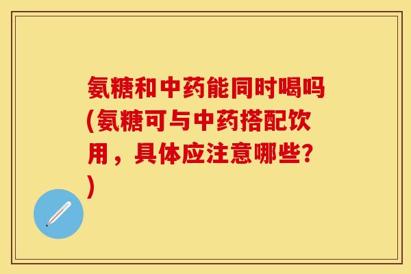 氨糖和中药能同时喝吗(氨糖可与中药搭配饮用，具体应注意哪些？)