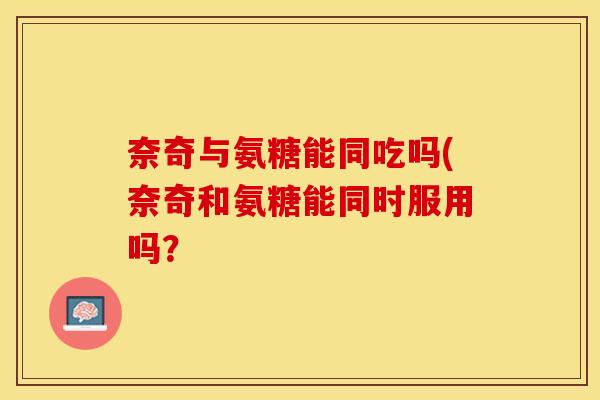 奈奇与氨糖能同吃吗(奈奇和氨糖能同时服用吗？