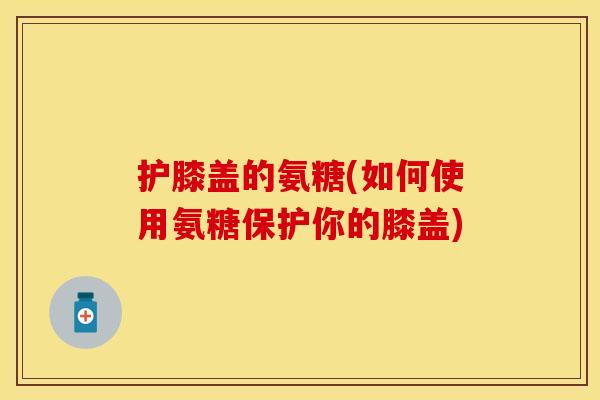 护膝盖的氨糖(如何使用氨糖保护你的膝盖)