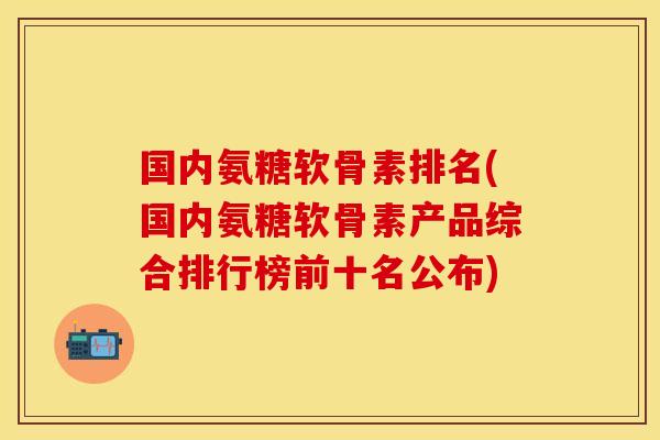 国内氨糖软骨素排名！国内氨糖软骨素产品综合排行榜前十名公布