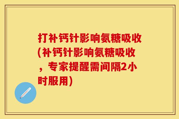 打补钙针影响氨糖吸收(补钙针影响氨糖吸收，专家提醒需间隔2小时服用)