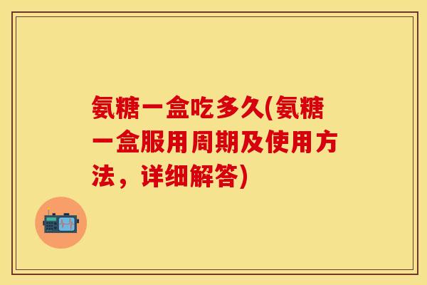 氨糖一盒吃多久(氨糖一盒服用周期及使用方法，详细解答)