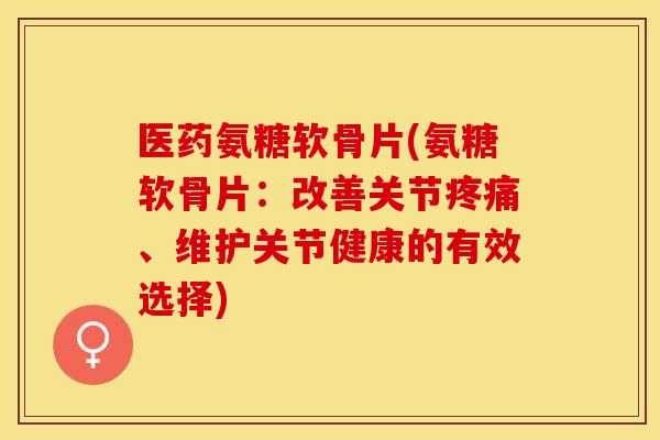 医药氨糖软骨片(氨糖软骨片：改善关节疼痛、维护关节健康的有效选择)