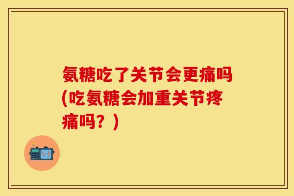 氨糖吃了关节会更痛吗(吃氨糖会加重关节疼痛吗？)