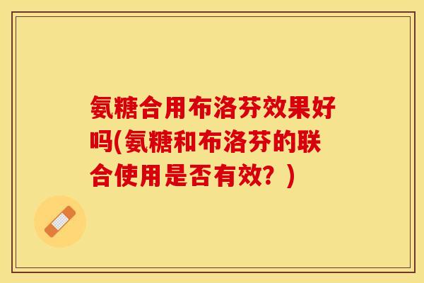 氨糖合用布洛芬效果好吗(氨糖和布洛芬的联合使用是否有效？)