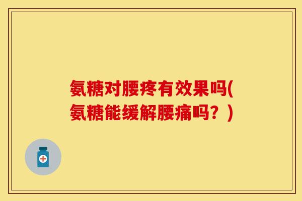 氨糖对腰疼有效果吗(氨糖能缓解腰痛吗？)