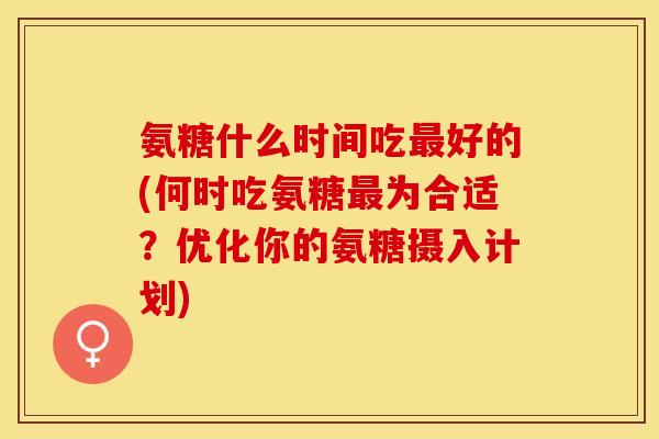 氨糖什么时间吃最好的(何时吃氨糖最为合适？优化你的氨糖摄入计划)