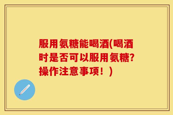 服用氨糖能喝酒(喝酒时是否可以服用氨糖？操作注意事项！)