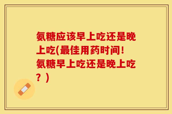 氨糖应该早上吃还是晚上吃(最佳用药时间！氨糖早上吃还是晚上吃？)