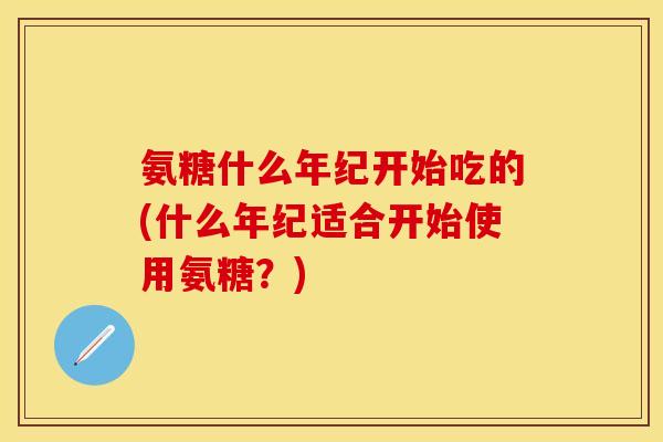 氨糖什么年纪开始吃的(什么年纪适合开始使用氨糖？)