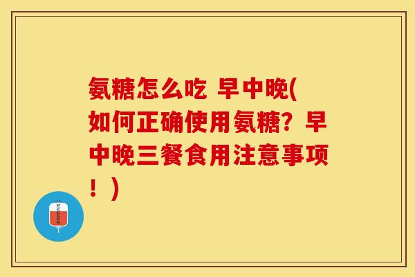 氨糖怎么吃 早中晚(如何正确使用氨糖？早中晚三餐食用注意事项！)