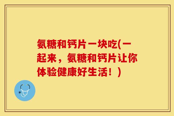 氨糖和钙片一块吃(一起来，氨糖和钙片让你体验健康好生活！)
