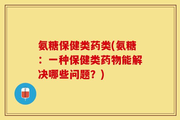 氨糖保健类药类(氨糖：一种保健类药物能解决哪些问题？)