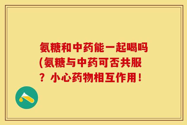 氨糖和中药能一起喝吗(氨糖与中药可否共服？小心药物相互作用！