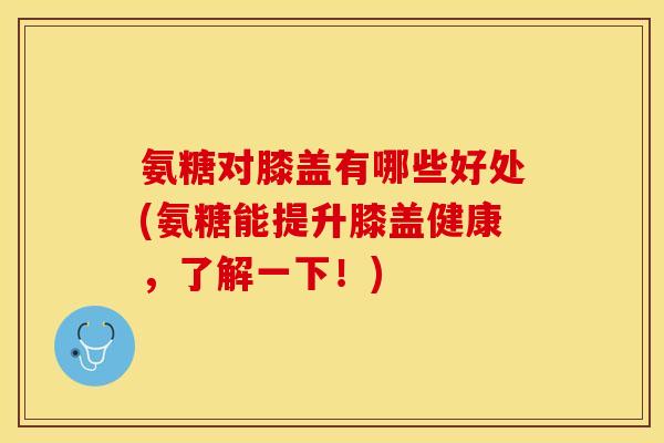 氨糖对膝盖有哪些好处(氨糖能提升膝盖健康，了解一下！)