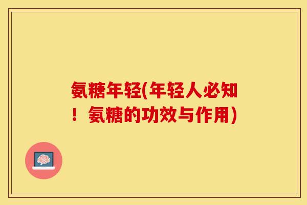 氨糖年轻(年轻人必知！氨糖的功效与作用)