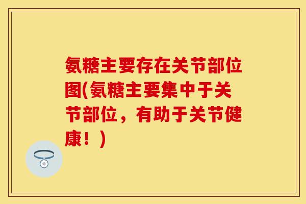 氨糖主要存在关节部位图(氨糖主要集中于关节部位，有助于关节健康！)