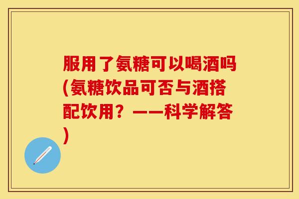 服用了氨糖可以喝酒吗(氨糖饮品可否与酒搭配饮用？——科学解答)