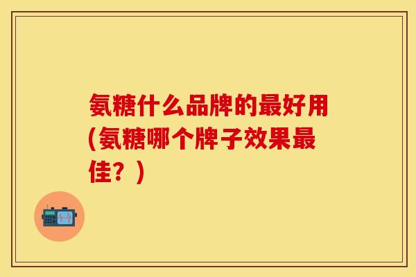 氨糖什么品牌的最好用(氨糖哪个牌子效果最佳？)
