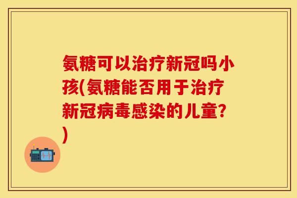 氨糖可以治疗新冠吗小孩(氨糖能否用于治疗新冠病毒感染的儿童？)