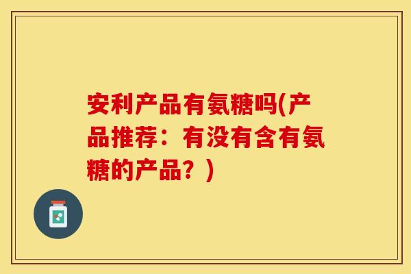 安利产品有氨糖吗(产品推荐：有没有含有氨糖的产品？)