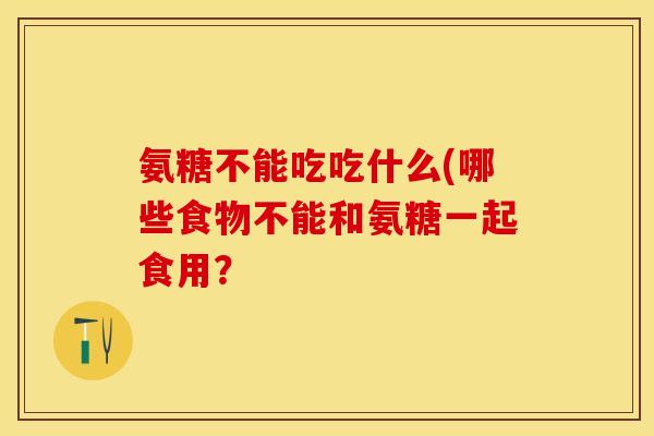 氨糖不能吃吃什么(哪些食物不能和氨糖一起食用？