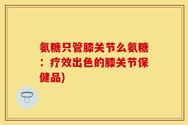 氨糖只管膝关节么氨糖：疗效出色的膝关节保健品)