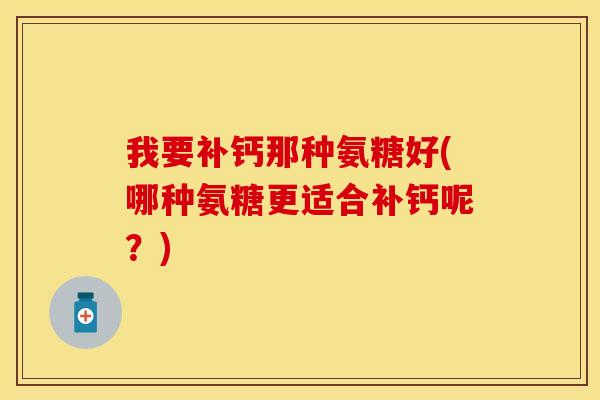 我要补钙那种氨糖好(哪种氨糖更适合补钙呢？)