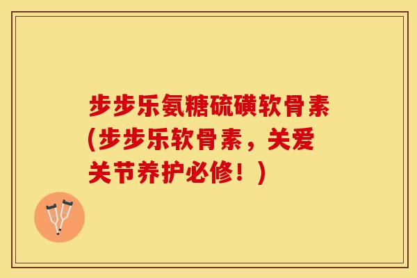 步步乐氨糖硫磺软骨素(步步乐软骨素，关爱关节养护必修！)