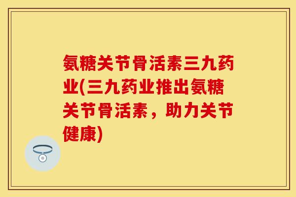 氨糖关节骨活素三九药业(三九药业推出氨糖关节骨活素，助力关节健康)