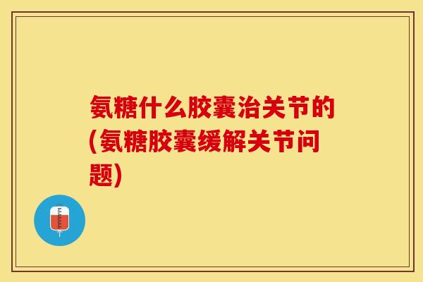 氨糖什么胶囊治关节的(氨糖胶囊缓解关节问题)
