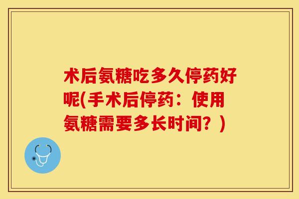 术后氨糖吃多久停药好呢(手术后停药：使用氨糖需要多长时间？)