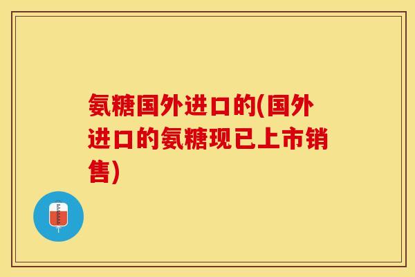 氨糖国外进口的(国外进口的氨糖现已上市销售)