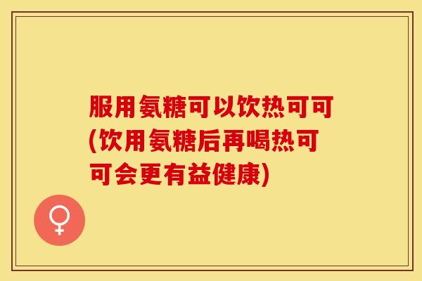 服用氨糖可以饮热可可(饮用氨糖后再喝热可可会更有益健康)