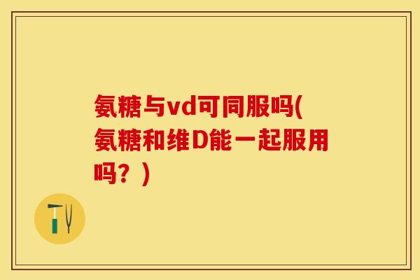 氨糖与vd可同服吗(氨糖和维D能一起服用吗？)