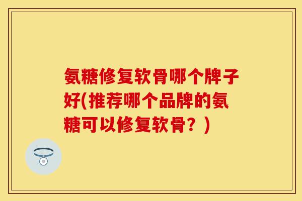 氨糖修复软骨哪个牌子好(推荐哪个品牌的氨糖可以修复软骨？)