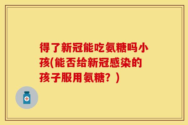 得了新冠能吃氨糖吗小孩(能否给新冠感染的孩子服用氨糖？)