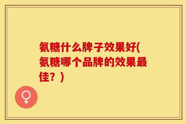 氨糖什么牌子效果好(氨糖哪个品牌的效果最佳？)