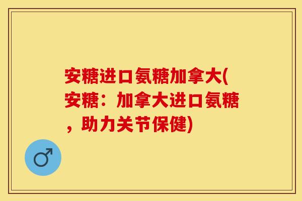 安糖进口氨糖加拿大(安糖：加拿大进口氨糖，助力关节保健)