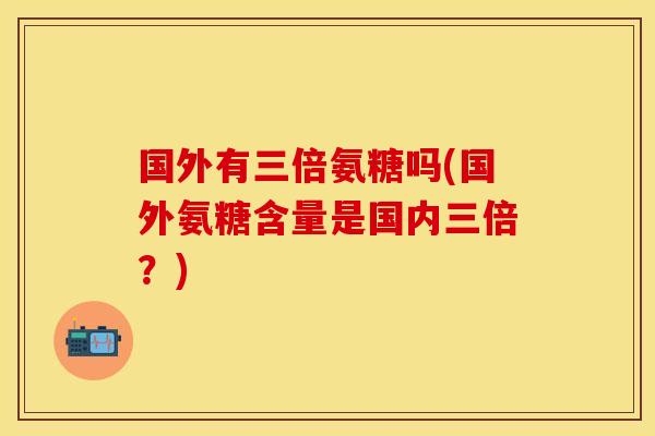 国外有三倍氨糖吗(国外氨糖含量是国内三倍？)-第1张图片-关节保镖