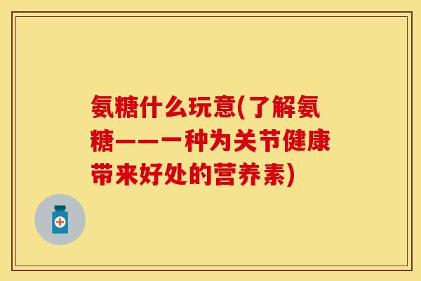 氨糖什么玩意(了解氨糖——一种为关节健康带来好处的营养素)