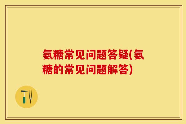氨糖常见问题答疑(氨糖的常见问题解答)