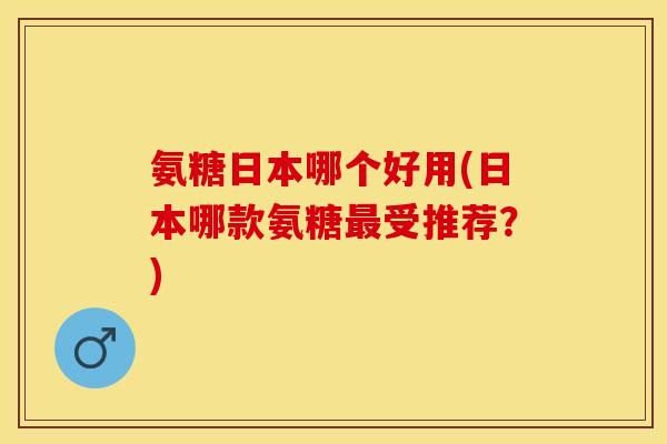 氨糖日本哪个好用(日本哪款氨糖最受推荐？)