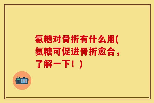 氨糖对骨折有什么用(氨糖可促进骨折愈合，了解一下！)