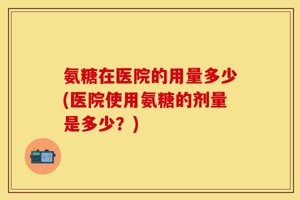氨糖在医院的用量多少(医院使用氨糖的剂量是多少？)