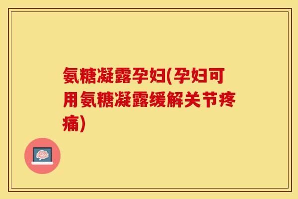 氨糖凝露孕妇(孕妇可用氨糖凝露缓解关节疼痛)-第1张图片-关节保镖