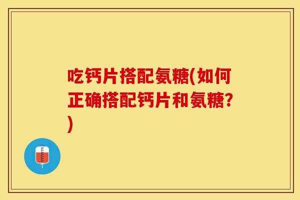 吃钙片搭配氨糖(如何正确搭配钙片和氨糖？)